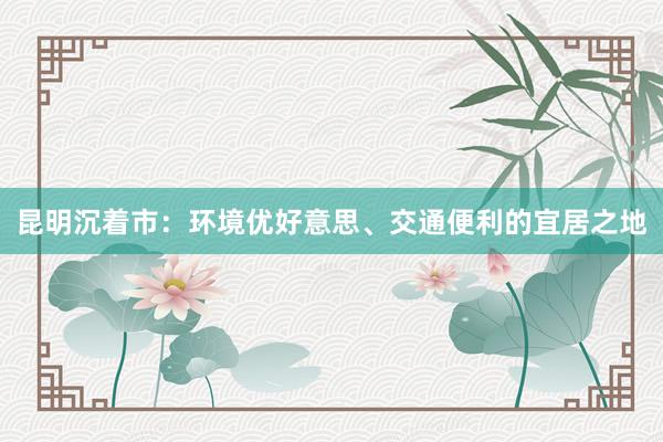 昆明沉着市：环境优好意思、交通便利的宜居之地